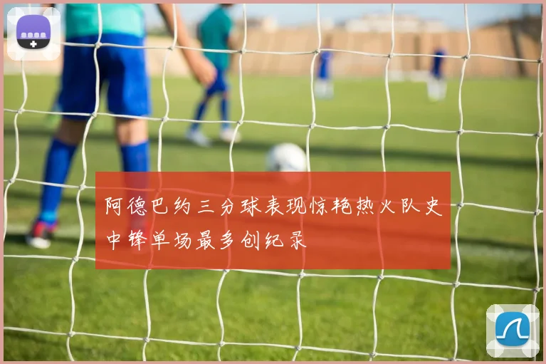 阿德巴约三分球表现惊艳热火队史中锋单场最多创纪录