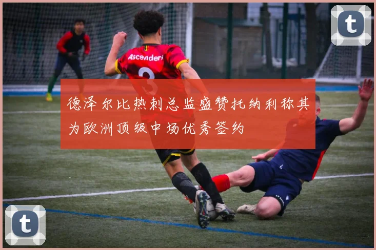 德泽尔比热刺总监盛赞托纳利称其为欧洲顶级中场优秀签约