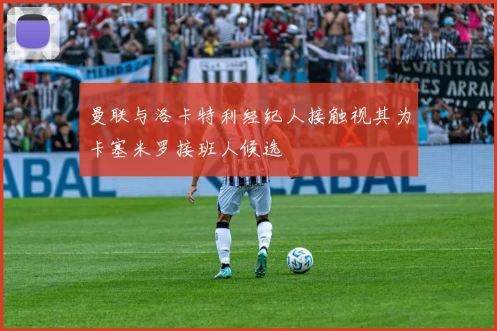 曼联与洛卡特利经纪人接触视其为卡塞米罗接班人候选
