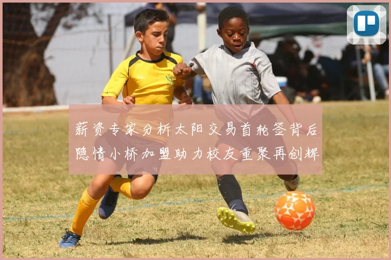 薪资专家分析太阳交易首轮签背后隐情小桥加盟助力校友重聚再创辉煌