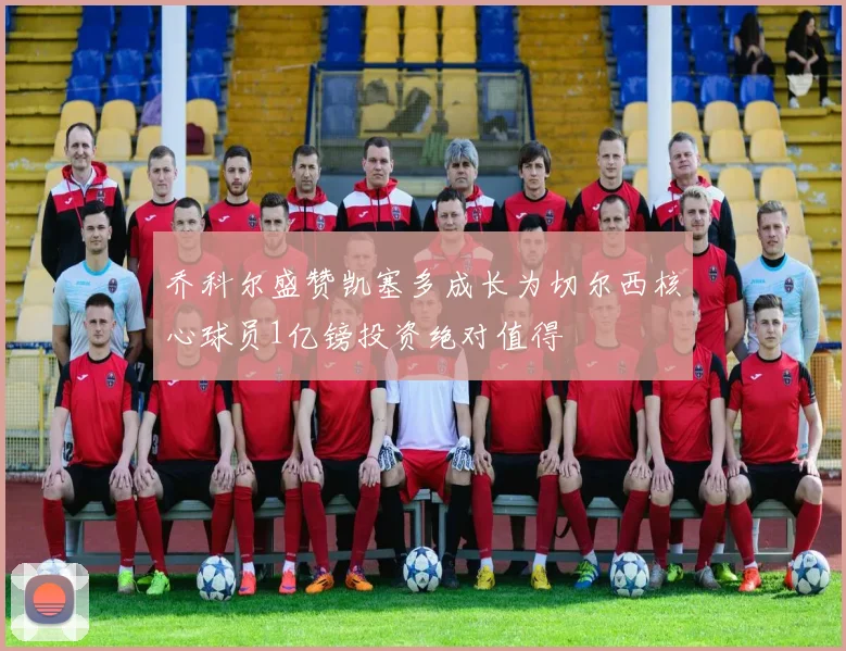 乔科尔盛赞凯塞多成长为切尔西核心球员1亿镑投资绝对值得