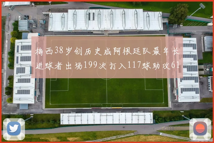 梅西38岁创历史成阿根廷队最年长进球者出场199次打入117球助攻61次