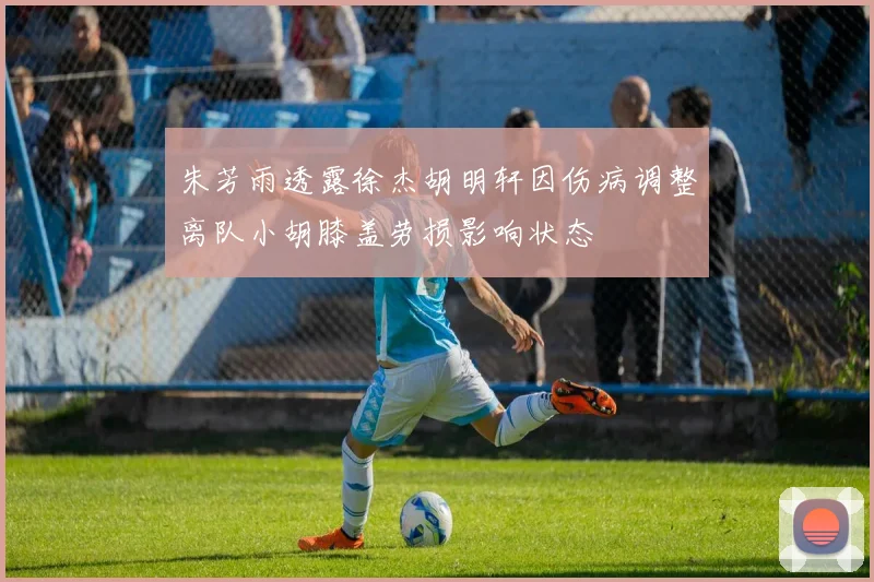 朱芳雨透露徐杰胡明轩因伤病调整离队小胡膝盖劳损影响状态