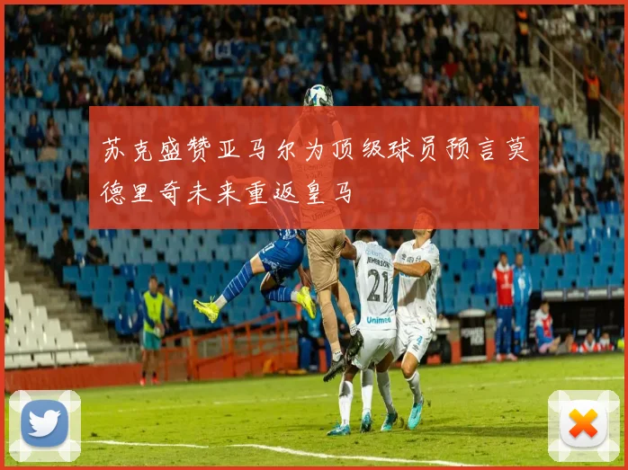 苏克盛赞亚马尔为顶级球员预言莫德里奇未来重返皇马
