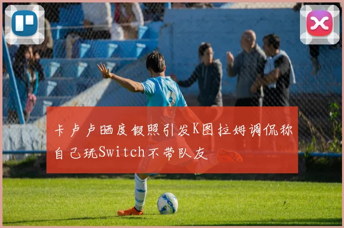 卡卢卢晒度假照引发K图拉姆调侃称自己玩Switch不带队友
