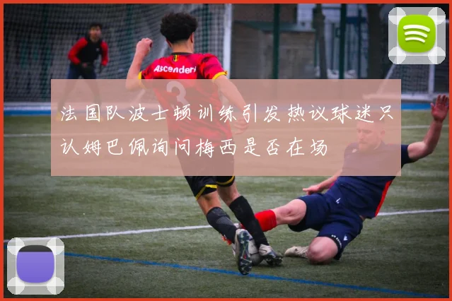 法国队波士顿训练引发热议球迷只认姆巴佩询问梅西是否在场