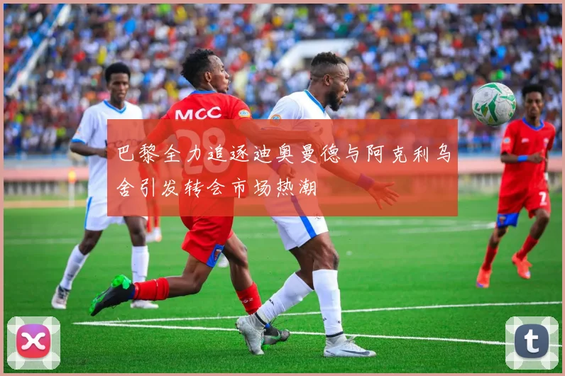 巴黎全力追逐迪奥曼德与阿克利乌舍引发转会市场热潮