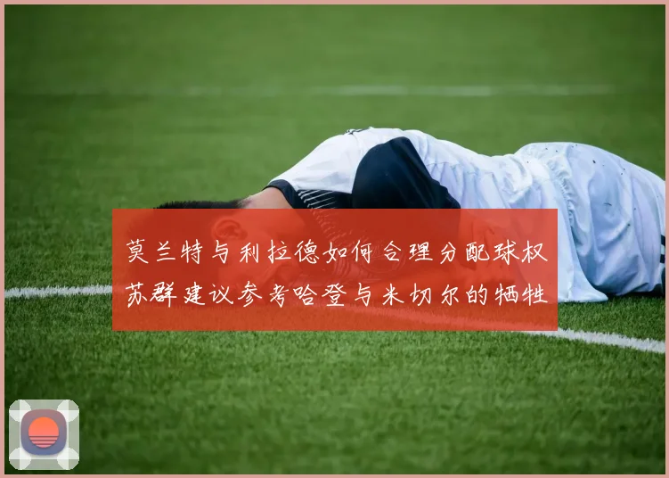 莫兰特与利拉德如何合理分配球权苏群建议参考哈登与米切尔的牺牲精神