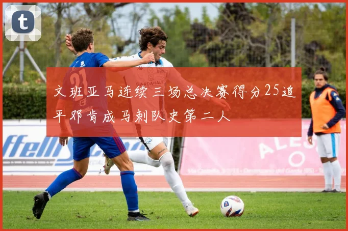 文班亚马连续三场总决赛得分25追平邓肯成马刺队史第二人