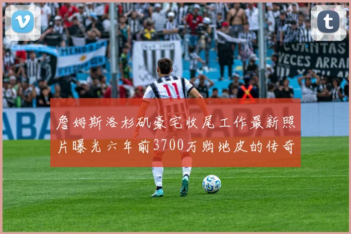 詹姆斯洛杉矶豪宅收尾工作最新照片曝光六年前3700万购地皮的传奇故事